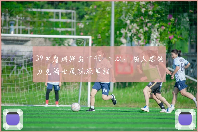 39岁詹姆斯轰下40+三双，湖人客场力克骑士展